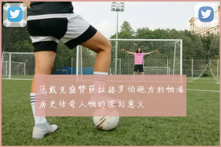 范戴克盛赞萨拉赫罗伯逊为利物浦历史传奇人物的深刻意义