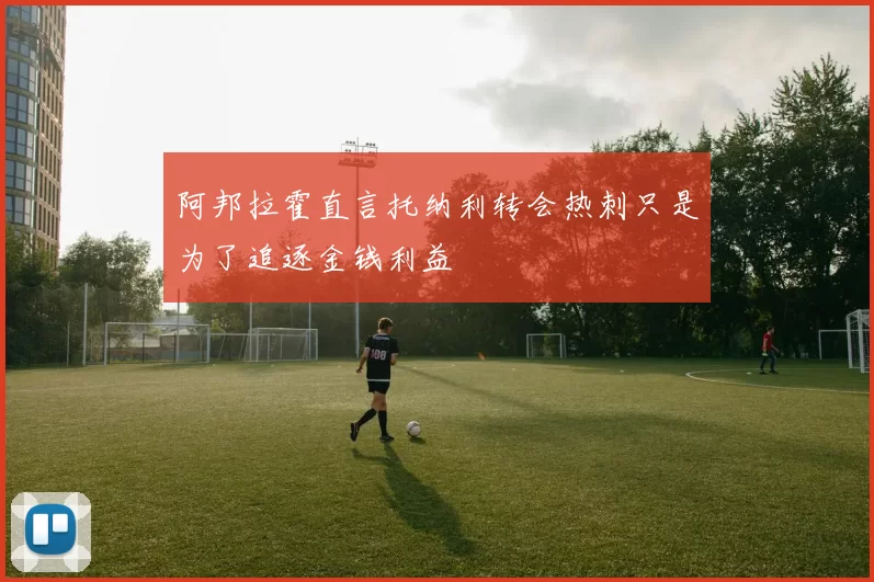 阿邦拉霍直言托纳利转会热刺只是为了追逐金钱利益