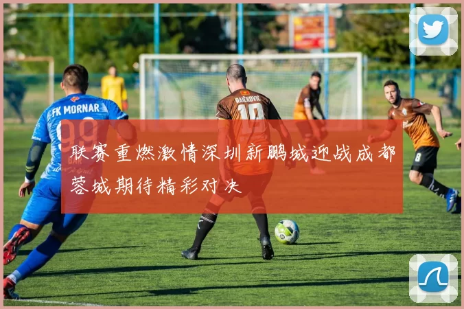 联赛重燃激情深圳新鹏城迎战成都蓉城期待精彩对决