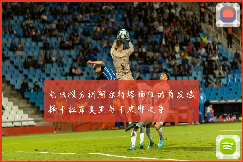 电讯报分析阿尔特塔面临的首发选择卡拉菲奥里与卡皮耶之争