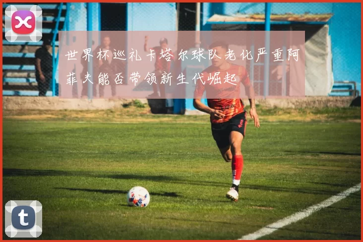世界杯巡礼卡塔尔球队老化严重阿菲夫能否带领新生代崛起