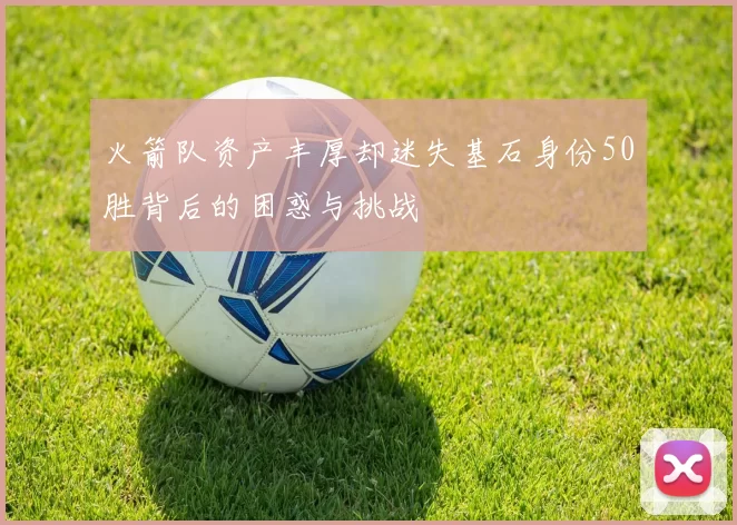 火箭队资产丰厚却迷失基石身份50胜背后的困惑与挑战