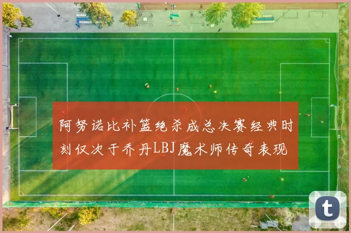 阿努诺比补篮绝杀成总决赛经典时刻仅次于乔丹LBJ魔术师传奇表现
