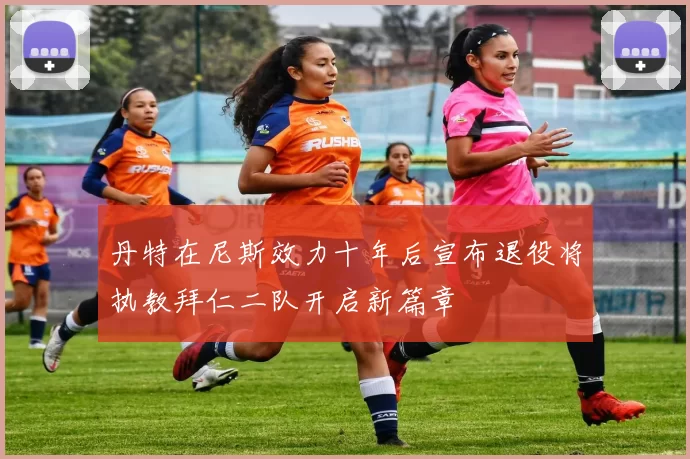 丹特在尼斯效力十年后宣布退役将执教拜仁二队开启新篇章
