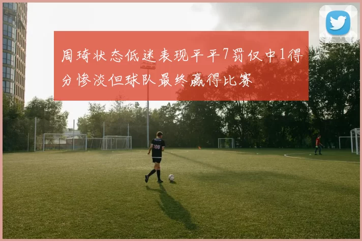 周琦状态低迷表现平平7罚仅中1得分惨淡但球队最终赢得比赛