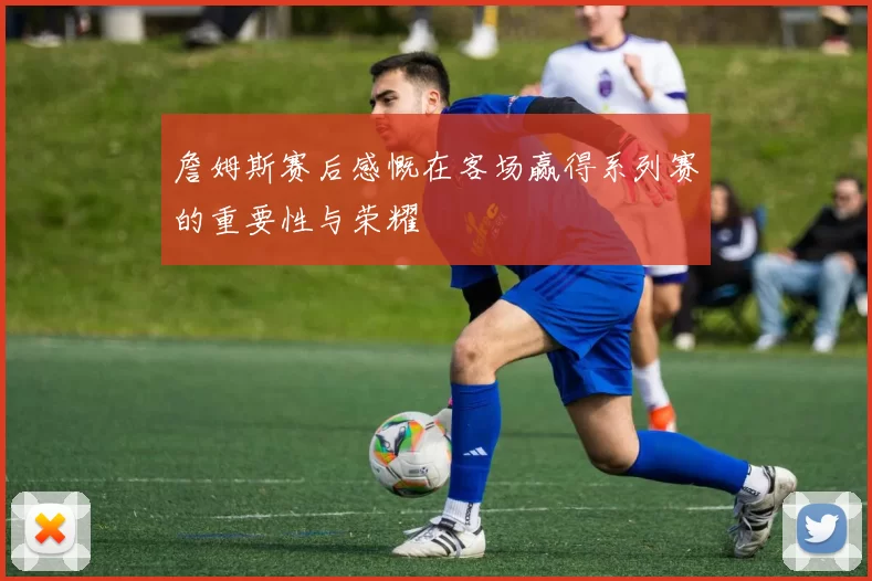 詹姆斯赛后感慨在客场赢得系列赛的重要性与荣耀