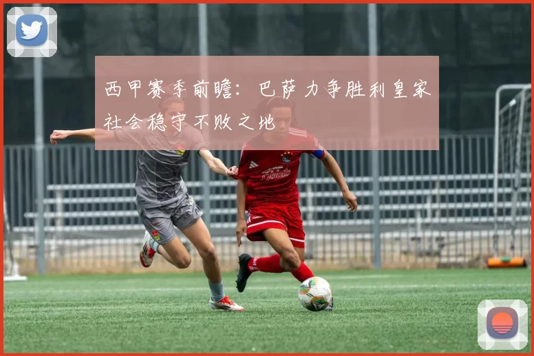 西甲赛季前瞻：巴萨力争胜利皇家社会稳守不败之地