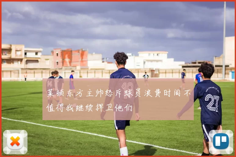 莱顿东方主帅怒斥球员浪费时间不值得我继续捍卫他们