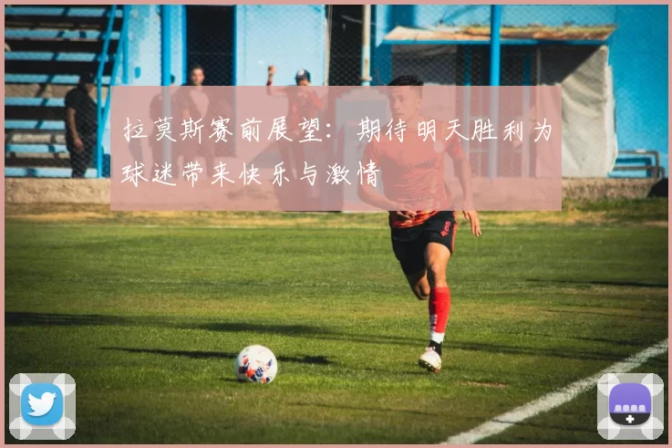 拉莫斯赛前展望：期待明天胜利为球迷带来快乐与激情
